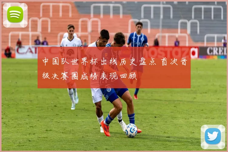 中国队世界杯出线历史盘点 首次晋级决赛圈成绩表现回顾