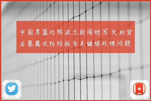 中国男篮对阵波兰新闻特写 失利背后暴露攻防短板与关键球处理问题