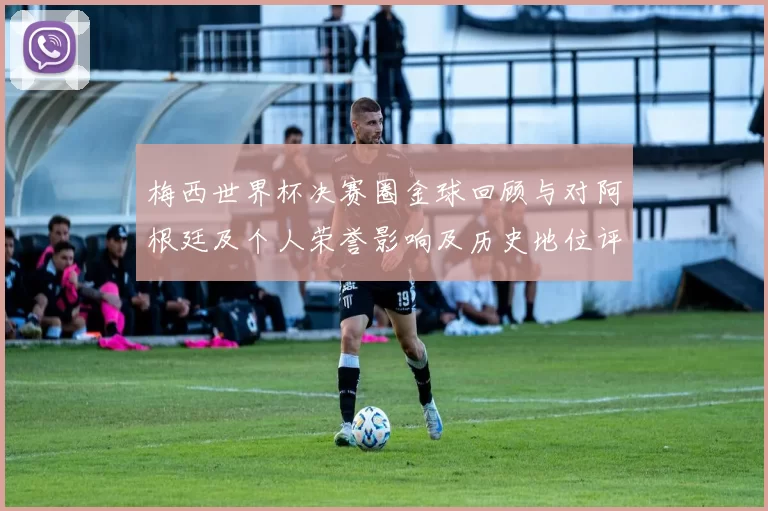 梅西世界杯决赛圈金球回顾与对阿根廷及个人荣誉影响及历史地位评估