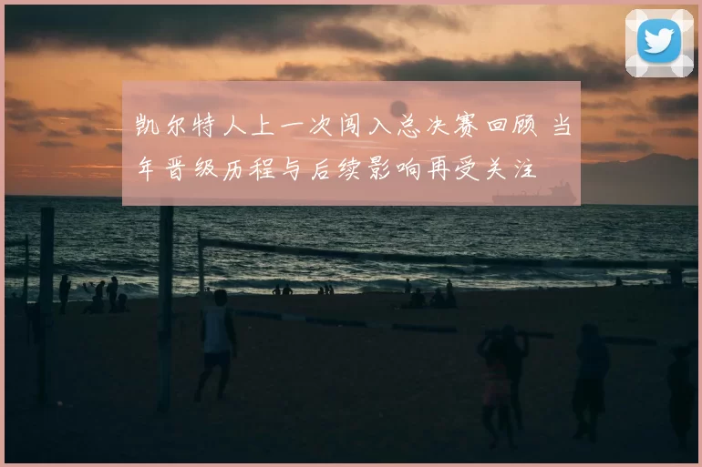 凯尔特人上一次闯入总决赛回顾 当年晋级历程与后续影响再受关注
