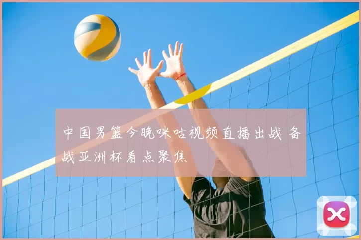 中国男篮今晚咪咕视频直播出战 备战亚洲杯看点聚焦