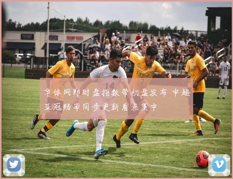 华体网即时盘指数带初盘发布 中超亚冠赔率同步更新看点集中