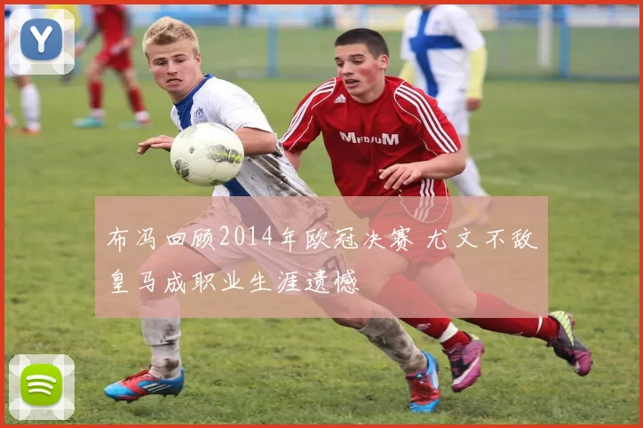 布冯回顾2014年欧冠决赛 尤文不敌皇马成职业生涯遗憾