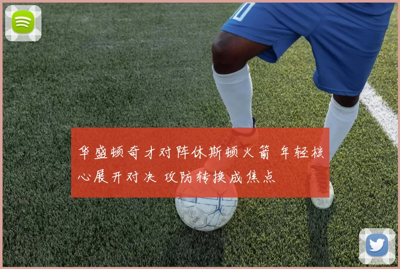 华盛顿奇才对阵休斯顿火箭 年轻核心展开对决 攻防转换成焦点