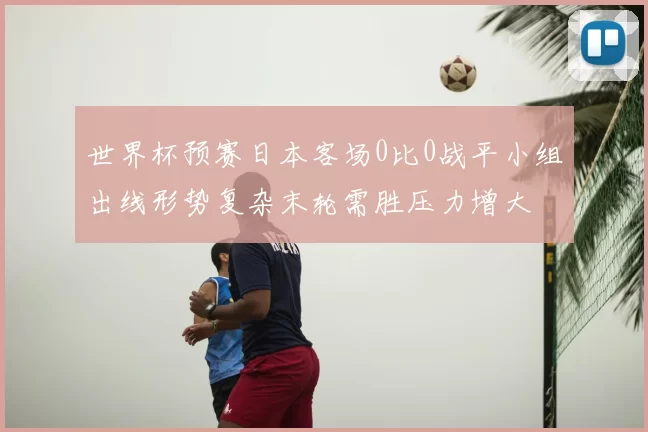世界杯预赛日本客场0比0战平小组出线形势复杂末轮需胜压力增大