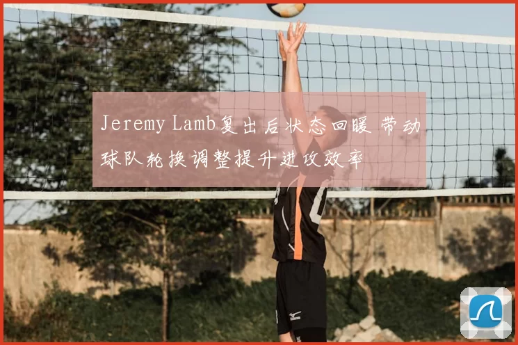 Jeremy Lamb复出后状态回暖 带动球队轮换调整提升进攻效率