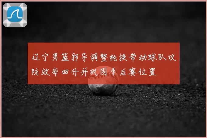 辽宁男篮郭导调整轮换带动球队攻防效率回升并巩固季后赛位置