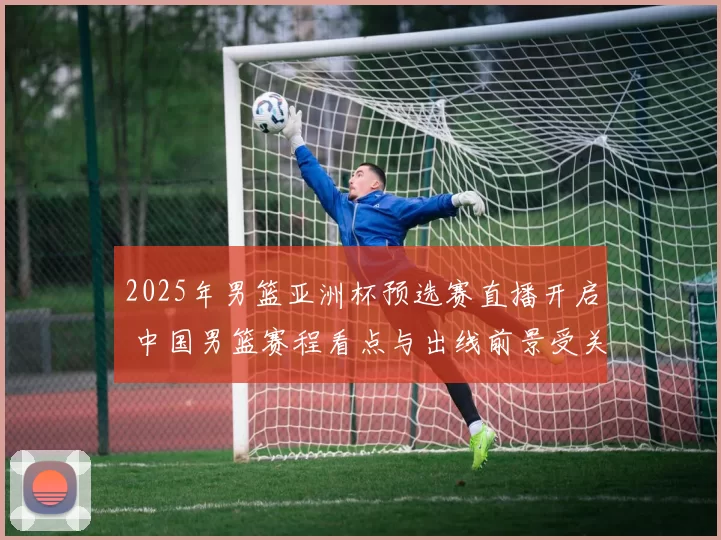 2025年男篮亚洲杯预选赛直播开启 中国男篮赛程看点与出线前景受关注