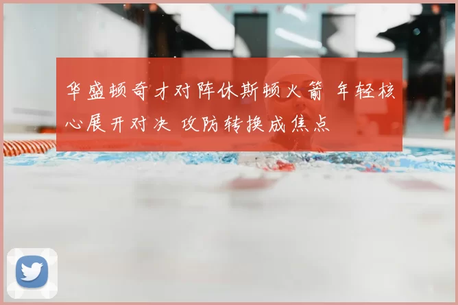 华盛顿奇才对阵休斯顿火箭 年轻核心展开对决 攻防转换成焦点