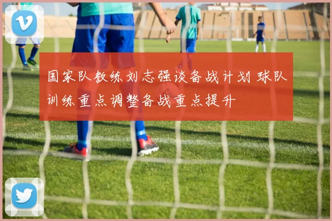 国家队教练刘志强谈备战计划 球队训练重点调整备战重点提升