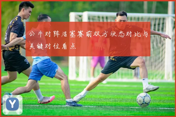 公牛对阵活塞赛前双方状态对比与关键对位看点