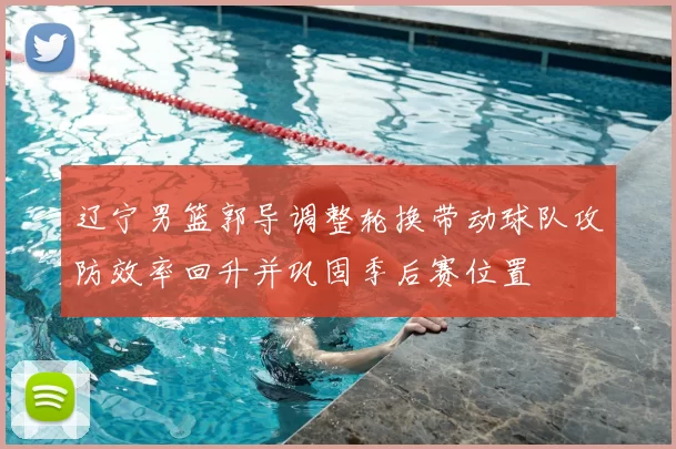 辽宁男篮郭导调整轮换带动球队攻防效率回升并巩固季后赛位置