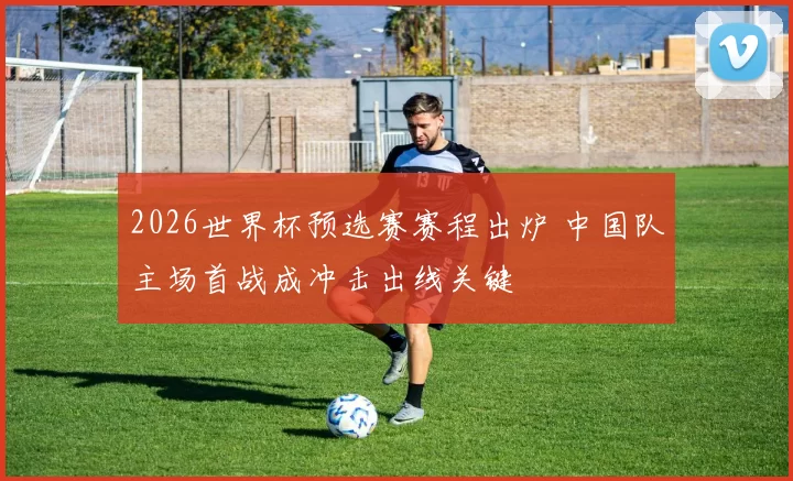 2026世界杯预选赛赛程出炉 中国队主场首战成冲击出线关键