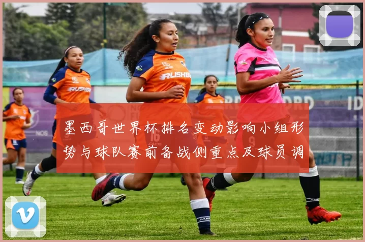 墨西哥世界杯排名变动影响小组形势与球队赛前备战侧重点及球员调整