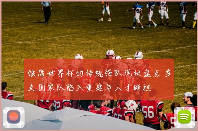 缺席世界杯的传统强队现状盘点 多支国家队陷入重建与人才断档