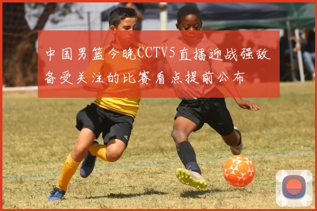 中国男篮今晚CCTV5直播迎战强敌 备受关注的比赛看点提前公布