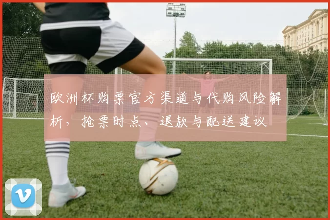 欧洲杯购票官方渠道与代购风险解析，抢票时点、退款与配送建议