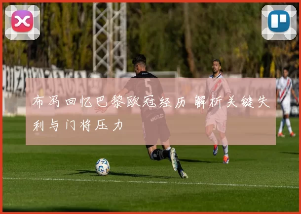 布冯回忆巴黎欧冠经历 解析关键失利与门将压力