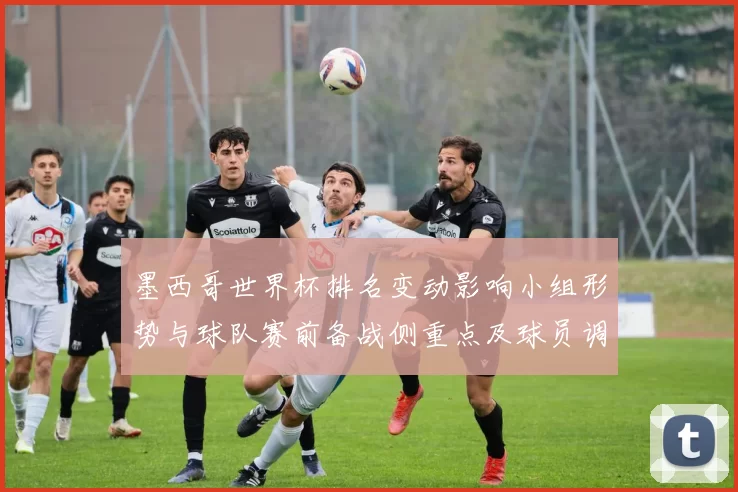 墨西哥世界杯排名变动影响小组形势与球队赛前备战侧重点及球员调整