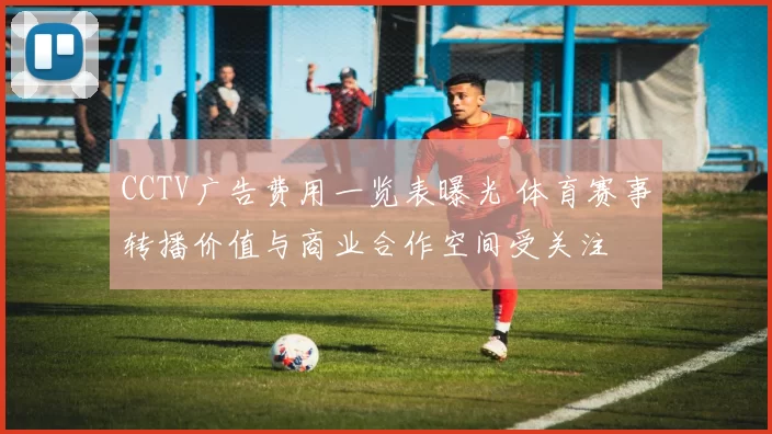 CCTV广告费用一览表曝光 体育赛事转播价值与商业合作空间受关注