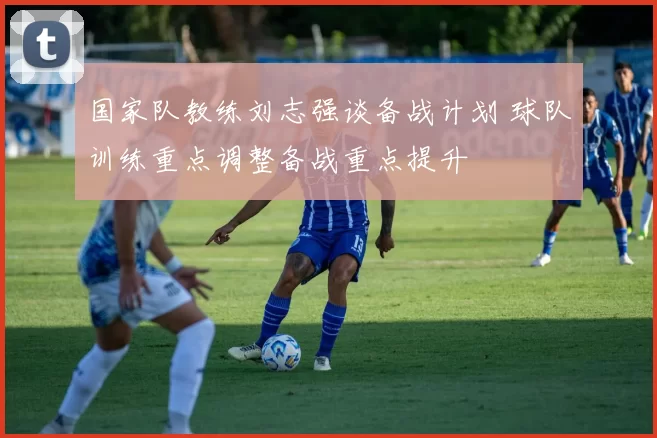 国家队教练刘志强谈备战计划 球队训练重点调整备战重点提升