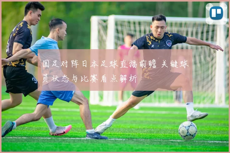 国足对阵日本足球直播前瞻 关键球员状态与比赛看点解析