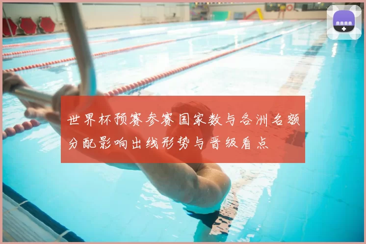 世界杯预赛参赛国家数与各洲名额分配影响出线形势与晋级看点