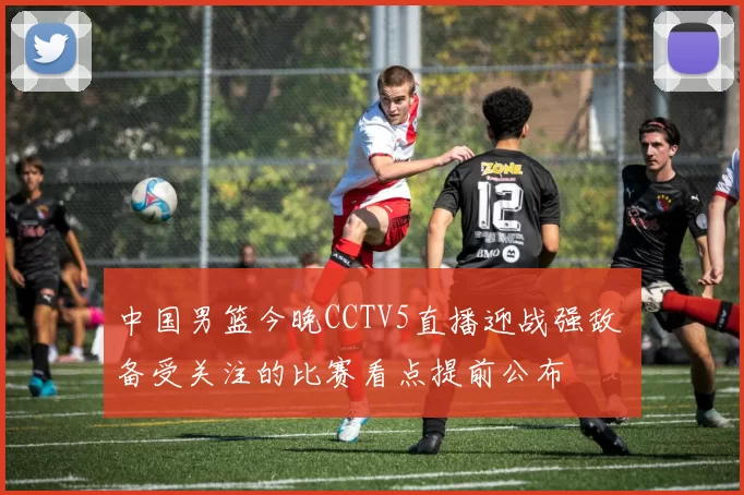 中国男篮今晚CCTV5直播迎战强敌 备受关注的比赛看点提前公布