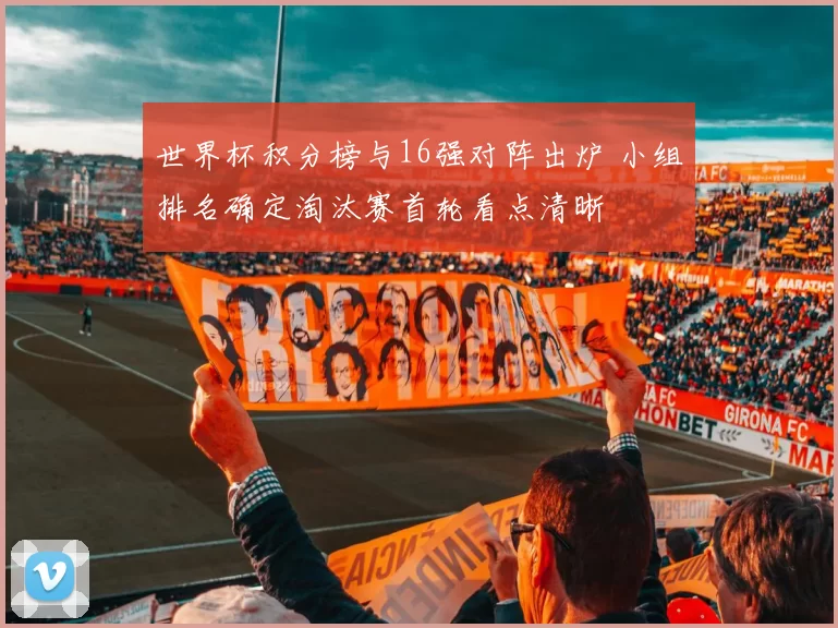 世界杯积分榜与16强对阵出炉 小组排名确定淘汰赛首轮看点清晰