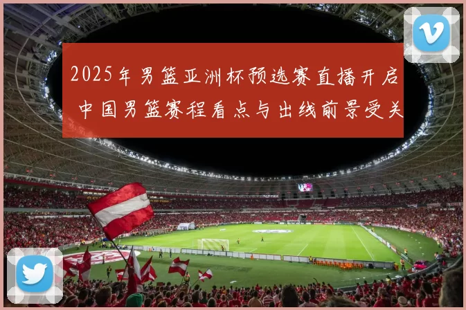 2025年男篮亚洲杯预选赛直播开启 中国男篮赛程看点与出线前景受关注