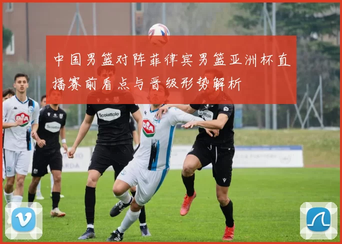 中国男篮对阵菲律宾男篮亚洲杯直播赛前看点与晋级形势解析
