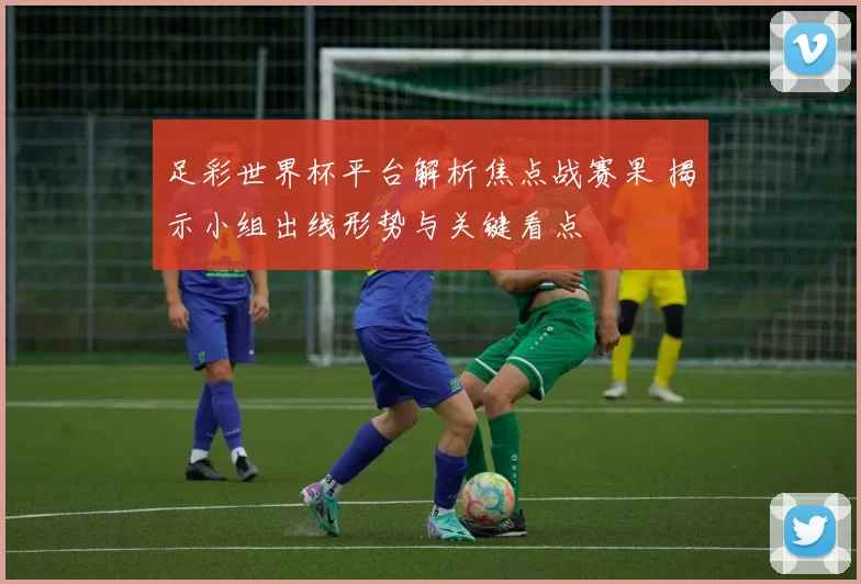 足彩世界杯平台解析焦点战赛果 揭示小组出线形势与关键看点