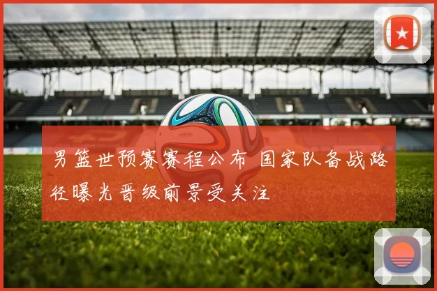 男篮世预赛赛程公布 国家队备战路径曝光晋级前景受关注