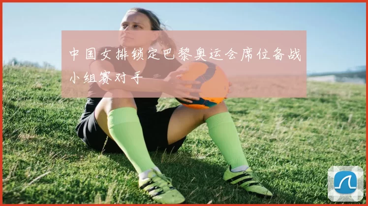 中国女排锁定巴黎奥运会席位备战小组赛对手